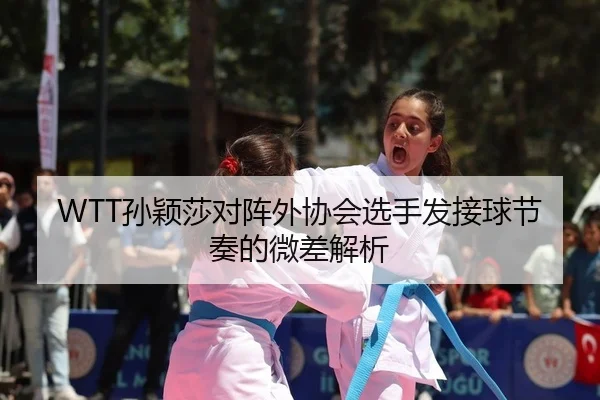 WTT孙颖莎对阵外协会选手发接球节奏的微差解析