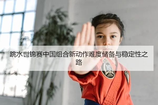 跳水世锦赛中国组合新动作难度储备与稳定性之路