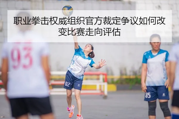 职业拳击权威组织官方裁定争议如何改变比赛走向评估